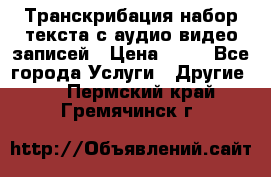 Транскрибация/набор текста с аудио,видео записей › Цена ­ 15 - Все города Услуги » Другие   . Пермский край,Гремячинск г.